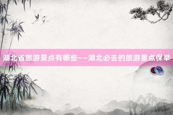 湖北省旅游景点有哪些——湖北必去的旅游景点保举